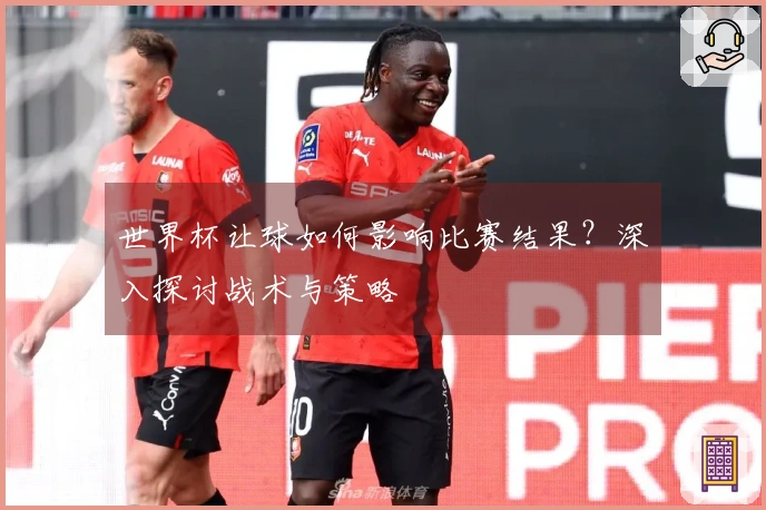 世界杯让球如何影响比赛结果？深入探讨战术与策略